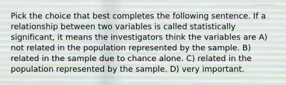 Pick the choice that best completes the following sentence. If a relationship between two variables is called statistically significant, it means the investigators think the variables are A) not related in the population represented by the sample. B) related in the sample due to chance alone. C) related in the population represented by the sample. D) very important.