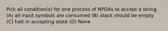 Pick all condition(s) for one process of NPDAs to accept a string. (A) all input symbols are consumed (B) stack should be empty (C) halt in accepting state (D) None