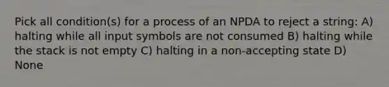 Pick all condition(s) for a process of an NPDA to reject a string: A) halting while all input symbols are not consumed B) halting while the stack is not empty C) halting in a non-accepting state D) None