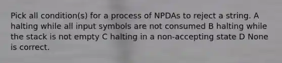 Pick all condition(s) for a process of NPDAs to reject a string. A halting while all input symbols are not consumed B halting while the stack is not empty C halting in a non-accepting state D None is correct.