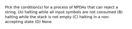 Pick the condition(s) for a process of NPDAs that can reject a string. (A) halting while all input symbols are not consumed (B) halting while the stack is not empty (C) halting in a non-accepting state (D) None