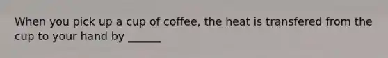 When you pick up a cup of coffee, the heat is transfered from the cup to your hand by ______