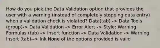 How do you pick the Data Validation option that provides the user with a warning (instead of completely stopping data entry) when a validation check is violated? Data(tab) -> Data Tools (group)-> Data Validation -> Error Alert -> Style: Warning Formulas (tab) -> Insert function -> Data Validation -> Warning Insert (tab)--> Ink None of the options provided is valid