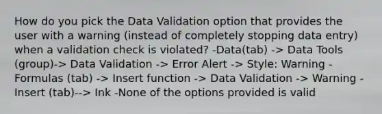 How do you pick the Data Validation option that provides the user with a warning (instead of completely stopping data entry) when a validation check is violated? -Data(tab) -> Data Tools (group)-> Data Validation -> Error Alert -> Style: Warning -Formulas (tab) -> Insert function -> Data Validation -> Warning -Insert (tab)--> Ink -None of the options provided is valid