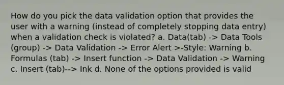 How do you pick the data validation option that provides the user with a warning (instead of completely stopping data entry) when a validation check is violated? a. Data(tab) -> Data Tools (group) -> Data Validation -> Error Alert >-Style: Warning b. Formulas (tab) -> Insert function -> Data Validation -> Warning c. Insert (tab)--> Ink d. None of the options provided is valid