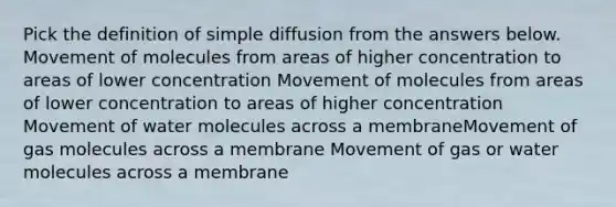 Pick the definition of simple diffusion from the answers below. Movement of molecules from areas of higher concentration to areas of lower concentration Movement of molecules from areas of lower concentration to areas of higher concentration Movement of water molecules across a membraneMovement of gas molecules across a membrane Movement of gas or water molecules across a membrane