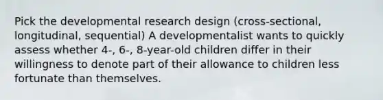 Pick the developmental research design (cross-sectional, longitudinal, sequential) A developmentalist wants to quickly assess whether 4-, 6-, 8-year-old children differ in their willingness to denote part of their allowance to children less fortunate than themselves.