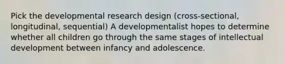 Pick the developmental research design (cross-sectional, longitudinal, sequential) A developmentalist hopes to determine whether all children go through the same stages of intellectual development between infancy and adolescence.