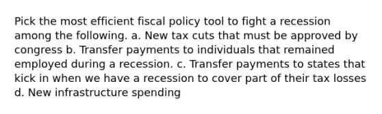 Pick the most efficient fiscal policy tool to fight a recession among the following. a. New tax cuts that must be approved by congress b. Transfer payments to individuals that remained employed during a recession. c. Transfer payments to states that kick in when we have a recession to cover part of their tax losses d. New infrastructure spending