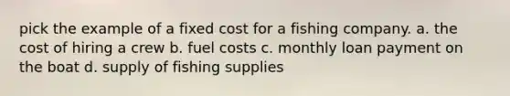 pick the example of a fixed cost for a fishing company. a. the cost of hiring a crew b. fuel costs c. monthly loan payment on the boat d. supply of fishing supplies