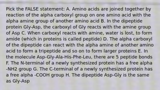 Pick the FALSE statement: A. <a href='https://www.questionai.com/knowledge/k9gb720LCl-amino-acids' class='anchor-knowledge'>amino acids</a> are joined together by reaction of the alpha carboxyl group on one amino acid with the alpha amine group of another amino acid B. In the dipeptide protein Gly-Asp, the carboxyl of Gly reacts with the amine group of Asp C. When carboxyl reacts with amine, water is lost, to form amide (which in proteins is called peptide) D. The alpha carboxyl of the dipeptide can react with the alpha amine of another amino acid to form a tripeptide and so on to form larger proteins E. In the molecule Asp-Gly-Ala-His-Phe-Leu, there are 5 peptide bonds F. The N-terminal of a newly synthesized protein has a free alpha -NH2 group G. The C-terminal of a newly synthesized protein has a free alpha -COOH group H. The dipeptide Asp-Gly is the same as Gly-Asp