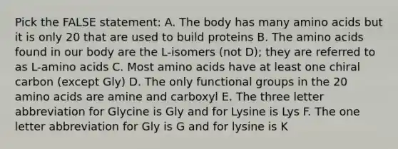 Pick the FALSE statement: A. The body has many amino acids but it is only 20 that are used to build proteins B. The amino acids found in our body are the L-isomers (not D); they are referred to as L-amino acids C. Most amino acids have at least one chiral carbon (except Gly) D. The only functional groups in the 20 amino acids are amine and carboxyl E. The three letter abbreviation for Glycine is Gly and for Lysine is Lys F. The one letter abbreviation for Gly is G and for lysine is K