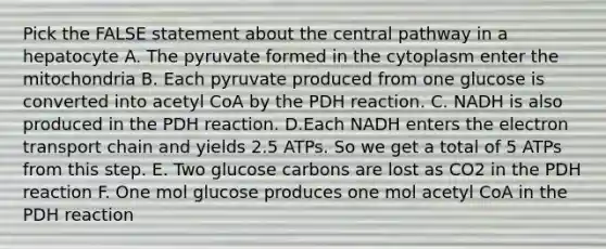 Pick the FALSE statement about the central pathway in a hepatocyte A. The pyruvate formed in the cytoplasm enter the mitochondria B. Each pyruvate produced from one glucose is converted into acetyl CoA by the PDH reaction. C. NADH is also produced in the PDH reaction. D.Each NADH enters the electron transport chain and yields 2.5 ATPs. So we get a total of 5 ATPs from this step. E. Two glucose carbons are lost as CO2 in the PDH reaction F. One mol glucose produces one mol acetyl CoA in the PDH reaction