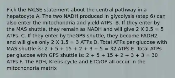 Pick the FALSE statement about the central pathway in a hepatocyte A. The two NADH produced in glycolysis (step 6) can also enter the mitochondria and yield ATPs. B. If they enter by the MAS shuttle, they remain as NADH and will give 2 X 2.5 = 5 ATPs. C. If they enter by theGPS shuttle, they become FADH2, and will give only 2 X 1.5 = 3 ATPs D. Total ATPs per glucose with MAS shuttle is: 2 + 5 + 15 + 2 + 3 + 5 = 32 ATPs E. Total ATPs per glucose with GPS shuttle is: 2 + 5 + 15 + 2 + 3 + 3 = 30 ATPs F. The PDH, Krebs cycle and ETC/OP all occur in the mitochondria matrix