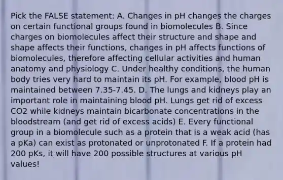 Pick the FALSE statement: A. Changes in pH changes the charges on certain functional groups found in biomolecules B. Since charges on biomolecules affect their structure and shape and shape affects their functions, changes in pH affects functions of biomolecules, therefore affecting cellular activities and human anatomy and physiology C. Under healthy conditions, the human body tries very hard to maintain its pH. For example, blood pH is maintained between 7.35-7.45. D. The lungs and kidneys play an important role in maintaining blood pH. Lungs get rid of excess CO2 while kidneys maintain bicarbonate concentrations in <a href='https://www.questionai.com/knowledge/k7oXMfj7lk-the-blood' class='anchor-knowledge'>the blood</a>stream (and get rid of excess acids) E. Every functional group in a biomolecule such as a protein that is a weak acid (has a pKa) can exist as protonated or unprotonated F. If a protein had 200 pKs, it will have 200 possible structures at various pH values!