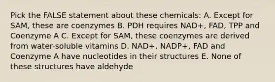 Pick the FALSE statement about these chemicals: A. Except for SAM, these are coenzymes B. PDH requires NAD+, FAD, TPP and Coenzyme A C. Except for SAM, these coenzymes are derived from water-soluble vitamins D. NAD+, NADP+, FAD and Coenzyme A have nucleotides in their structures E. None of these structures have aldehyde