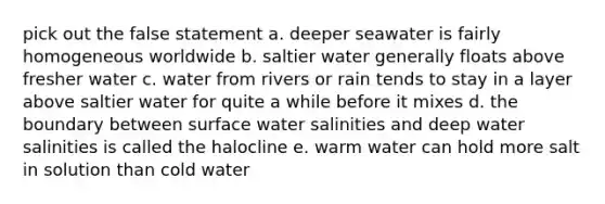 pick out the false statement a. deeper seawater is fairly homogeneous worldwide b. saltier water generally floats above fresher water c. water from rivers or rain tends to stay in a layer above saltier water for quite a while before it mixes d. the boundary between surface water salinities and deep water salinities is called the halocline e. warm water can hold more salt in solution than cold water