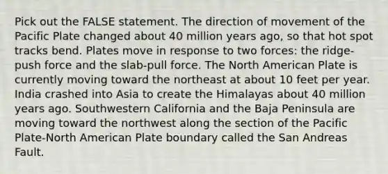 Pick out the FALSE statement. The direction of movement of the Pacific Plate changed about 40 million years ago, so that hot spot tracks bend. Plates move in response to two forces: the ridge-push force and the slab-pull force. The North American Plate is currently moving toward the northeast at about 10 feet per year. India crashed into Asia to create the Himalayas about 40 million years ago. Southwestern California and the Baja Peninsula are moving toward the northwest along the section of the Pacific Plate-North American Plate boundary called the San Andreas Fault.