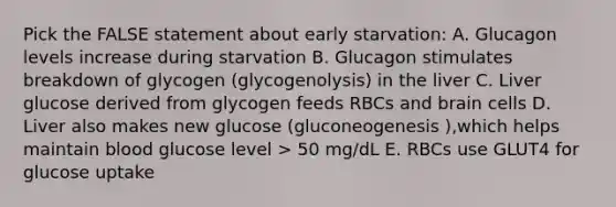 Pick the FALSE statement about early starvation: A. Glucagon levels increase during starvation B. Glucagon stimulates breakdown of glycogen (glycogenolysis) in the liver C. Liver glucose derived from glycogen feeds RBCs and brain cells D. Liver also makes new glucose (gluconeogenesis ),which helps maintain blood glucose level > 50 mg/dL E. RBCs use GLUT4 for glucose uptake