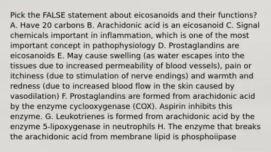 Pick the FALSE statement about eicosanoids and their functions? A. Have 20 carbons B. Arachidonic acid is an eicosanoid C. Signal chemicals important in inflammation, which is one of the most important concept in pathophysiology D. Prostaglandins are eicosanoids E. May cause swelling (as water escapes into the tissues due to increased permeability of <a href='https://www.questionai.com/knowledge/kZJ3mNKN7P-blood-vessels' class='anchor-knowledge'>blood vessels</a>), pain or itchiness (due to stimulation of nerve endings) and warmth and redness (due to increased blood flow in the skin caused by vasodilation) F. Prostaglandins are formed from arachidonic acid by the enzyme cyclooxygenase (COX). Aspirin inhibits this enzyme. G. Leukotrienes is formed from arachidonic acid by the enzyme 5-lipoxygenase in neutrophils H. The enzyme that breaks the arachidonic acid from membrane lipid is phosphoiipase