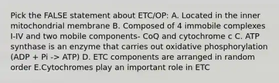 Pick the FALSE statement about ETC/OP: A. Located in the inner mitochondrial membrane B. Composed of 4 immobile complexes I-IV and two mobile components- CoQ and cytochrome c C. ATP synthase is an enzyme that carries out oxidative phosphorylation (ADP + Pi -> ATP) D. ETC components are arranged in random order E.Cytochromes play an important role in ETC