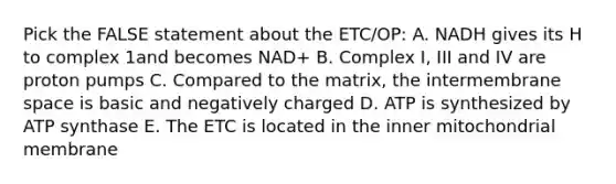 Pick the FALSE statement about the ETC/OP: A. NADH gives its H to complex 1and becomes NAD+ B. Complex I, III and IV are proton pumps C. Compared to the matrix, the intermembrane space is basic and negatively charged D. ATP is synthesized by ATP synthase E. The ETC is located in the inner mitochondrial membrane