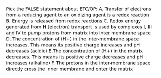 Pick the FALSE statement about ETC/OP: A. Transfer of electrons from a reducing agent to an oxidizing agent is a redox reaction B. Energy is released from redox reactions C. Redox energy generated from H (electron) transport is used by complexes I, III and IV to pump protons from matrix into inter membrane space D. The concentration of (H+) in the inter-membrane space increases. This means its positive charge increases and pH decreases (acidic) E.The concentration of (H+) in the matrix decreases. This means its positive charge decreases and pH increases (alkaline) F. The protons in the inter-membrane space directly cross the inner membrane and enter the matrix