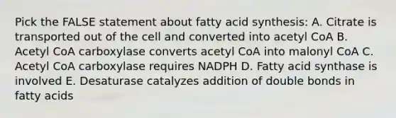 Pick the FALSE statement about fatty acid synthesis: A. Citrate is transported out of the cell and converted into acetyl CoA B. Acetyl CoA carboxylase converts acetyl CoA into malonyl CoA C. Acetyl CoA carboxylase requires NADPH D. Fatty acid synthase is involved E. Desaturase catalyzes addition of double bonds in fatty acids