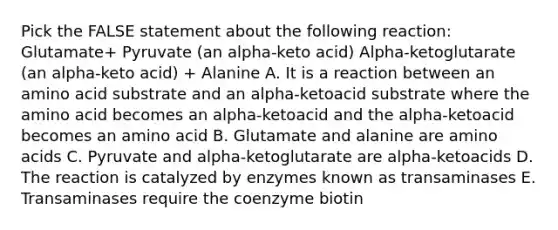 Pick the FALSE statement about the following reaction: Glutamate+ Pyruvate (an alpha-keto acid) Alpha-ketoglutarate (an alpha-keto acid) + Alanine A. It is a reaction between an amino acid substrate and an alpha-ketoacid substrate where the amino acid becomes an alpha-ketoacid and the alpha-ketoacid becomes an amino acid B. Glutamate and alanine are amino acids C. Pyruvate and alpha-ketoglutarate are alpha-ketoacids D. The reaction is catalyzed by enzymes known as transaminases E. Transaminases require the coenzyme biotin