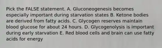 Pick the FALSE statement. A. Gluconeogenesis becomes especially important during starvation states B. <a href='https://www.questionai.com/knowledge/kR9thwvAYz-ketone-bodies' class='anchor-knowledge'>ketone bodies</a> are derived from fatty acids. C. Glycogen reserves maintain blood glucose for about 24 hours. D. Glycogenolysis is important during early starvation E. Red blood cells and brain can use fatty acids for energy