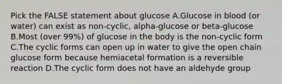 Pick the FALSE statement about glucose A.Glucose in blood (or water) can exist as non-cyclic, alpha-glucose or beta-glucose B.Most (over 99%) of glucose in the body is the non-cyclic form C.The cyclic forms can open up in water to give the open chain glucose form because hemiacetal formation is a reversible reaction D.The cyclic form does not have an aldehyde group