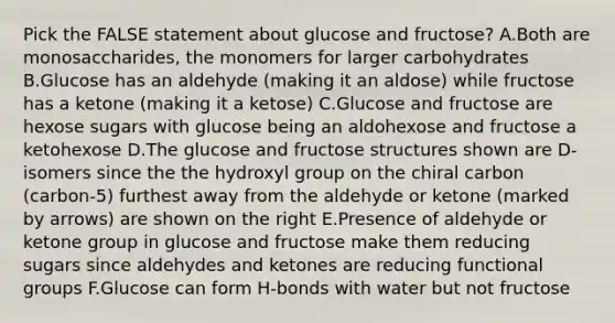 Pick the FALSE statement about glucose and fructose? A.Both are monosaccharides, the monomers for larger carbohydrates B.Glucose has an aldehyde (making it an aldose) while fructose has a ketone (making it a ketose) C.Glucose and fructose are hexose sugars with glucose being an aldohexose and fructose a ketohexose D.The glucose and fructose structures shown are D-isomers since the the hydroxyl group on the chiral carbon (carbon-5) furthest away from the aldehyde or ketone (marked by arrows) are shown on the right E.Presence of aldehyde or ketone group in glucose and fructose make them reducing sugars since aldehydes and ketones are reducing functional groups F.Glucose can form H-bonds with water but not fructose