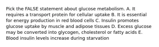 Pick the FALSE statement about glucose metabolism. A. It requires a transport protein for cellular uptake B. It is essential for <a href='https://www.questionai.com/knowledge/k3xoUYcii1-energy-production' class='anchor-knowledge'>energy production</a> in red blood cells C. Insulin promotes glucose uptake by muscle and adipose tissues D. Excess glucose may be converted into glycogen, cholesterol or fatty acids E. Blood insulin levels increase during starvation