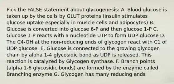 Pick the FALSE statement about glycogenesis: A. Blood glucose is taken up by the cells by GLUT proteins (insulin stimulates glucose uptake especially in muscle cells and adipocytes) B. Glucose is converted into glucose 6-P and then glucose 1-P C. Glucose 1-P reacts with a nucleotide UTP to form UDP-glucose D. The C4-OH at the non-reducing ends of glycogen react with C1 of UDP-glucose. E. Glucose is connected to the growing glycogen chain by alpha 1-4 glycosidic bond as UDP is released. This reaction is catalyzed by Glycogen synthase. F. Branch points (alpha 1-6 glycosidic bonds) are formed by the enzyme called Branching enzyme G. Glycogen has many reducing ends