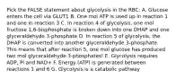 Pick the FALSE statement about glycolysis in the RBC: A. Glucose enters the cell via GLUT1 B. One mol ATP is used up in reaction 1 and one in reaction 3 C. In reaction 4 of glycolysis, one mol fructose 1,6-bisphosphate is broken down into one DHAP and one glyceraldehyde 3-phosphate D. In reaction 5 of glycolysis, the DHAP is converted into another glyceraldehyde 3-phosphate. This means that after reaction 5, one mol glucose has produced two mol glyceraldehyde 3-phosphates! E. Glycolysis requires ADP, Pi and NAD+ F. Energy (ATP) is generated between reactions 1 and 6 G. Glycolysis is a catabolic pathway