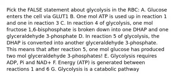 Pick the FALSE statement about glycolysis in the RBC: A. Glucose enters the cell via GLUT1 B. One mol ATP is used up in reaction 1 and one in reaction 3 C. In reaction 4 of glycolysis, one mol fructose 1,6-bisphosphate is broken down into one DHAP and one glyceraldehyde 3-phosphate D. In reaction 5 of glycolysis, the DHAP is converted into another glyceraldehyde 3-phosphate. This means that after reaction 5, one mol glucose has produced two mol glyceraldehyde 3-phosphates! E. Glycolysis requires ADP, Pi and NAD+ F. Energy (ATP) is generated between reactions 1 and 6 G. Glycolysis is a catabolic pathway