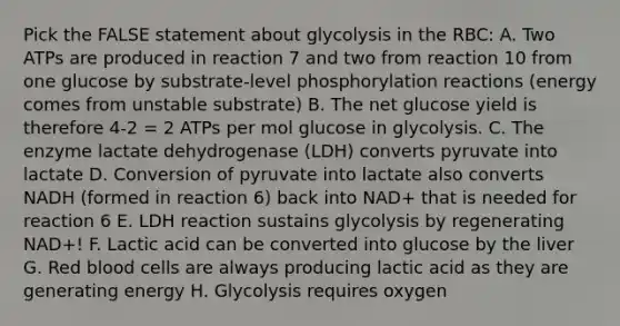 Pick the FALSE statement about glycolysis in the RBC: A. Two ATPs are produced in reaction 7 and two from reaction 10 from one glucose by substrate-level phosphorylation reactions (energy comes from unstable substrate) B. The net glucose yield is therefore 4-2 = 2 ATPs per mol glucose in glycolysis. C. The enzyme lactate dehydrogenase (LDH) converts pyruvate into lactate D. Conversion of pyruvate into lactate also converts NADH (formed in reaction 6) back into NAD+ that is needed for reaction 6 E. LDH reaction sustains glycolysis by regenerating NAD+! F. Lactic acid can be converted into glucose by the liver G. Red blood cells are always producing lactic acid as they are generating energy H. Glycolysis requires oxygen