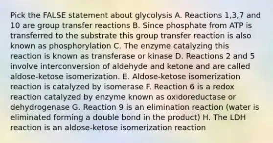 Pick the FALSE statement about glycolysis A. Reactions 1,3,7 and 10 are group transfer reactions B. Since phosphate from ATP is transferred to the substrate this group transfer reaction is also known as phosphorylation C. The enzyme catalyzing this reaction is known as transferase or kinase D. Reactions 2 and 5 involve interconversion of aldehyde and ketone and are called aldose-ketose isomerization. E. Aldose-ketose isomerization reaction is catalyzed by isomerase F. Reaction 6 is a redox reaction catalyzed by enzyme known as oxidoreductase or dehydrogenase G. Reaction 9 is an elimination reaction (water is eliminated forming a double bond in the product) H. The LDH reaction is an aldose-ketose isomerization reaction