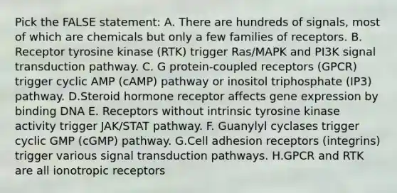 Pick the FALSE statement: A. There are hundreds of signals, most of which are chemicals but only a few families of receptors. B. Receptor tyrosine kinase (RTK) trigger Ras/MAPK and PI3K signal transduction pathway. C. G protein-coupled receptors (GPCR) trigger cyclic AMP (cAMP) pathway or inositol triphosphate (IP3) pathway. D.Steroid hormone receptor affects gene expression by binding DNA E. Receptors without intrinsic tyrosine kinase activity trigger JAK/STAT pathway. F. Guanylyl cyclases trigger cyclic GMP (cGMP) pathway. G.Cell adhesion receptors (integrins) trigger various signal transduction pathways. H.GPCR and RTK are all ionotropic receptors