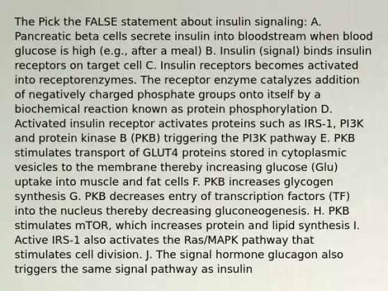 The Pick the FALSE statement about insulin signaling: A. Pancreatic beta cells secrete insulin into bloodstream when blood glucose is high (e.g., after a meal) B. Insulin (signal) binds insulin receptors on target cell C. Insulin receptors becomes activated into receptorenzymes. The receptor enzyme catalyzes addition of negatively charged phosphate groups onto itself by a biochemical reaction known as protein phosphorylation D. Activated insulin receptor activates proteins such as IRS-1, PI3K and protein kinase B (PKB) triggering the PI3K pathway E. PKB stimulates transport of GLUT4 proteins stored in cytoplasmic vesicles to the membrane thereby increasing glucose (Glu) uptake into muscle and fat cells F. PKB increases glycogen synthesis G. PKB decreases entry of transcription factors (TF) into the nucleus thereby decreasing gluconeogenesis. H. PKB stimulates mTOR, which increases protein and lipid synthesis I. Active IRS-1 also activates the Ras/MAPK pathway that stimulates cell division. J. The signal hormone glucagon also triggers the same signal pathway as insulin