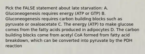 Pick the FALSE statement about late starvation: A. Gluconeogenesis requires energy (ATP or GTP) B. Gluconeogenesis requires carbon building blocks such as pyruvate or oxaloacetate C. The energy (ATP) to make glucose comes from the fatty acids produced in adipocytes D. The carbon building blocks come from acetyl CoA formed from fatty acid breakdown, which can be converted into pyruvate by the PDH reaction