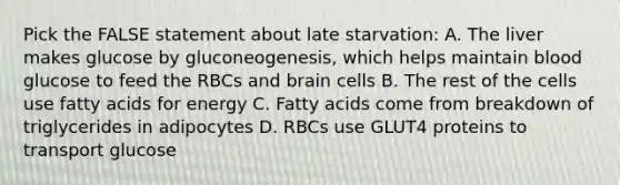 Pick the FALSE statement about late starvation: A. The liver makes glucose by gluconeogenesis, which helps maintain blood glucose to feed the RBCs and brain cells B. The rest of the cells use fatty acids for energy C. Fatty acids come from breakdown of triglycerides in adipocytes D. RBCs use GLUT4 proteins to transport glucose