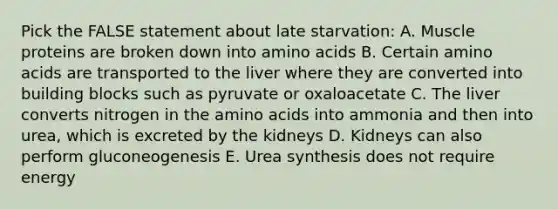 Pick the FALSE statement about late starvation: A. Muscle proteins are broken down into amino acids B. Certain amino acids are transported to the liver where they are converted into building blocks such as pyruvate or oxaloacetate C. The liver converts nitrogen in the amino acids into ammonia and then into urea, which is excreted by the kidneys D. Kidneys can also perform gluconeogenesis E. Urea synthesis does not require energy