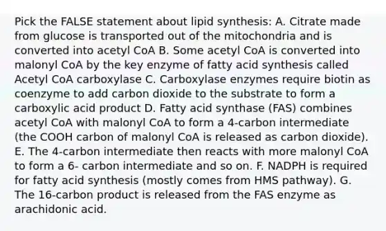 Pick the FALSE statement about lipid synthesis: A. Citrate made from glucose is transported out of the mitochondria and is converted into acetyl CoA B. Some acetyl CoA is converted into malonyl CoA by the key enzyme of fatty acid synthesis called Acetyl CoA carboxylase C. Carboxylase enzymes require biotin as coenzyme to add carbon dioxide to the substrate to form a carboxylic acid product D. Fatty acid synthase (FAS) combines acetyl CoA with malonyl CoA to form a 4-carbon intermediate (the COOH carbon of malonyl CoA is released as carbon dioxide). E. The 4-carbon intermediate then reacts with more malonyl CoA to form a 6- carbon intermediate and so on. F. NADPH is required for fatty acid synthesis (mostly comes from HMS pathway). G. The 16-carbon product is released from the FAS enzyme as arachidonic acid.