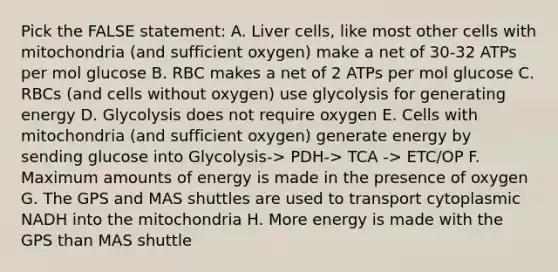 Pick the FALSE statement: A. Liver cells, like most other cells with mitochondria (and sufficient oxygen) make a net of 30-32 ATPs per mol glucose B. RBC makes a net of 2 ATPs per mol glucose C. RBCs (and cells without oxygen) use glycolysis for generating energy D. Glycolysis does not require oxygen E. Cells with mitochondria (and sufficient oxygen) generate energy by sending glucose into Glycolysis-> PDH-> TCA -> ETC/OP F. Maximum amounts of energy is made in the presence of oxygen G. The GPS and MAS shuttles are used to transport cytoplasmic NADH into the mitochondria H. More energy is made with the GPS than MAS shuttle