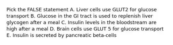 Pick the FALSE statement A. Liver cells use GLUT2 for glucose transport B. Glucose in the GI tract is used to replenish liver glycogen after a meal C. Insulin levels in the bloodstream are high after a meal D. Brain cells use GLUT 5 for glucose transport E. Insulin is secreted by pancreatic beta-cells