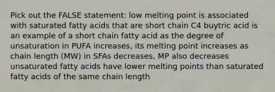 Pick out the FALSE statement: low melting point is associated with saturated fatty acids that are short chain C4 buytric acid is an example of a short chain fatty acid as the degree of unsaturation in PUFA increases, its melting point increases as chain length (MW) in SFAs decreases, MP also decreases unsaturated fatty acids have lower melting points than saturated fatty acids of the same chain length