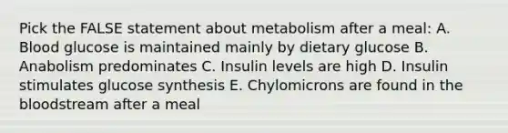 Pick the FALSE statement about metabolism after a meal: A. Blood glucose is maintained mainly by dietary glucose B. Anabolism predominates C. Insulin levels are high D. Insulin stimulates glucose synthesis E. Chylomicrons are found in <a href='https://www.questionai.com/knowledge/k7oXMfj7lk-the-blood' class='anchor-knowledge'>the blood</a>stream after a meal