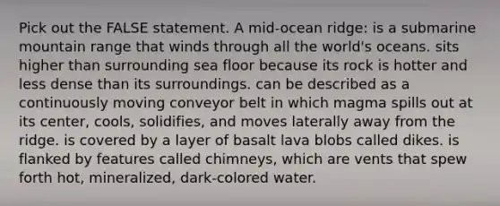 Pick out the FALSE statement. A mid-ocean ridge: is a submarine mountain range that winds through all the world's oceans. sits higher than surrounding sea floor because its rock is hotter and less dense than its surroundings. can be described as a continuously moving conveyor belt in which magma spills out at its center, cools, solidifies, and moves laterally away from the ridge. is covered by a layer of basalt lava blobs called dikes. is flanked by features called chimneys, which are vents that spew forth hot, mineralized, dark-colored water.