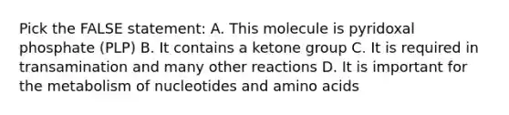 Pick the FALSE statement: A. This molecule is pyridoxal phosphate (PLP) B. It contains a ketone group C. It is required in transamination and many other reactions D. It is important for the metabolism of nucleotides and amino acids